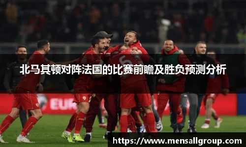 北马其顿对阵法国的比赛前瞻及胜负预测分析